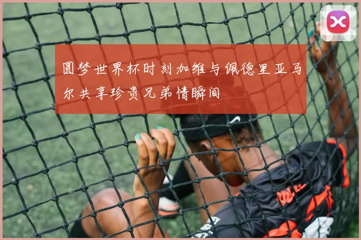 圆梦世界杯时刻加维与佩德里亚马尔共享珍贵兄弟情瞬间