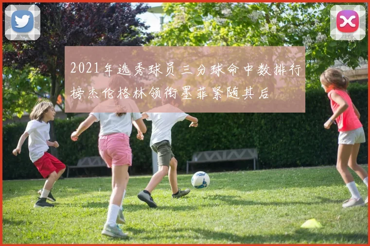 2021年选秀球员三分球命中数排行榜杰伦格林领衔墨菲紧随其后